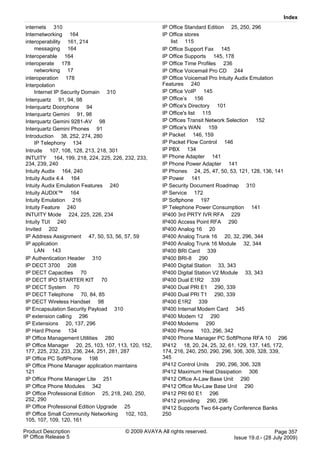 Index
internets 310                                        IP Office Standard Edition 25, 250, 296
Internetworking 164                                  IP Office stores
interoperability 161, 214                                list 115
    messaging 164                                    IP Office Support Fax 145
Interoperable 164                                    IP Office Supports 145, 178
interoperate 178                                     IP Office Time Profiles 236
    networking 17                                    IP Office Voicemail Pro CD 244
interoperation 178                                   IP Office Voicemail Pro Intuity Audix Emulation
Interpolation                                        Features 240
    Internet IP Security Domain 310                  IP Office VoIP 145
Interquartz 91, 94, 98                               IP Office’s 156
Interquartz Doorphone 94                             IP Office's Directory 101
Interquartz Gemini 91, 98                            IP Office's list 115
Interquartz Gemini 9281-AV 98                        IP Offices Transit Network Selection 152
Interquartz Gemini Phones 91                         IP Office's WAN 159
Introduction 38, 252, 274, 280                       IP Packet 146, 159
    IP Telephony 134                                 IP Packet Flow Control 146
Intrude 107, 108, 128, 213, 218, 301                 IP PBX 134
INTUITY 164, 199, 218, 224, 225, 226, 232, 233,      IP Phone Adapter 141
234, 239, 240                                        IP Phone Power Adapter 141
Intuity Audix 164, 240                               IP Phones 24, 25, 47, 50, 53, 121, 128, 136, 141
Intuity Audix 4.4 164                                IP Power 141
Intuity Audix Emulation Features 240                 IP Security Document Roadmap 310
Intuity AUDIX™ 164                                   IP Service 172
Intuity Emulation 216                                IP Softphone 197
Intuity Feature 240                                  IP Telephone Power Consumption 141
INTUITY Mode 224, 225, 226, 234                      IP400 3rd PRTY IVR RFA 229
Intuity TUI 240                                      IP400 Access Point RFA 290
Invited 202                                          IP400 Analog 16 20
IP Address Assignment 47, 50, 53, 56, 57, 59         IP400 Analog Trunk 16 20, 32, 296, 344
IP application                                       IP400 Analog Trunk 16 Module 32, 344
    LAN 143                                          IP400 BRI Card 339
IP Authentication Header 310                         IP400 BRI-8 290
IP DECT 3700 208                                     IP400 Digital Station 33, 343
IP DECT Capacities 70                                IP400 Digital Station V2 Module 33, 343
IP DECT IPO STARTER KIT 70                           IP400 Dual E1R2 339
IP DECT System 70                                    IP400 Dual PRI E1 290, 339
IP DECT Telephone 70, 84, 85                         IP400 Dual PRI T1 290, 339
IP DECT Wireless Handset 98                          IP400 E1R2 339
IP Encapsulation Security Payload 310                IP400 Internal Modem Card 345
IP extension calling 296                             IP400 Modem 12 290
IP Extensions 20, 137, 296                           IP400 Modems 290
IP Hard Phone 134                                    IP400 Phone 103, 296, 342
IP Office Management Utilities 280                   IP400 Phone Manager PC SoftPhone RFA 10 296
IP Office Manager 20, 25, 103, 107, 113, 120, 152,   IP412 18, 20, 24, 25, 32, 61, 129, 137, 145, 172,
177, 225, 232, 233, 236, 244, 251, 281, 287          174, 216, 240, 250, 290, 296, 306, 309, 328, 339,
IP Office PC SoftPhone 198                           345
IP Office Phone Manager application maintains        IP412 Control Units 290, 296, 306, 328
121                                                  IP412 Maximum Heat Dissipation 306
IP Office Phone Manager Lite 251                     IP412 Office A-Law Base Unit 290
IP Office Phone Modules 342                          IP412 Office Mu-Law Base Unit 290
IP Office Professional Edition 25, 218, 240, 250,    IP412 PRI 60 E1 296
252, 290                                             IP412 providing 290, 296
IP Office Professional Edition Upgrade 25            IP412 Supports Two 64-party Conference Banks
IP Office Small Community Networking 102, 103,       250
105, 107, 109, 120, 161

Product Description                    © 2009 AVAYA All rights reserved.                           Page 357
IP Office Release 5                                                              Issue 19.d.- (28 July 2009)
 