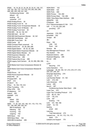 Index
IP500 18, 19, 20, 21, 24, 26, 32, 33, 61, 129, 137,   ISDN DSS1 152
145, 152, 162, 172, 174, 216, 218, 240, 250, 290,     ISDN MSN 125
296, 306, 309, 339, 341, 345                          ISDN Ports 309
    Conferencing Center 252
                                                      ISDN Primary 152, 290
    default 25
                                                      ISDN Primary Rate 152, 290
    existing 30
                                                      ISDN T-Bus Basic Rate Interface 290
    voicemail 217
                                                      ISDN/PRI 125
IP500 Analog Phone 30
                                                      ITAddress 300
IP500 Analog Trunk 16 32                              ITU-T Recommendation E.164 310
IP500 Analog Trunk 16 Expansion Module 32             IVR 7, 19, 218, 229, 240
IP500 Analog Trunk 16 Module 32                          providing 231
IP500 Analog Trunk Card 30
                                                      -J-
IP500 BRI 30, 32, 152, 341
IP500 BRI So8 32, 341                                 Japanese 218, 230
IP500 BRI So8 Expansion Module 32, 341                joined/left 252
IP500 BRI So8 Module 341                              Juniper 88
IP500 BRI Trunk Card 30                               -K-
IP500 Cards 26                                        Kbps 162
IP500 Compact Flash voicemail 19                          LAN 145
IP500 Control Unit 25, 26, 290, 296                       Point 145
IP500 Digital Station 30, 32, 33, 296                 Kentrox 88
IP500 Digital Station Expansion Module 32             Key Management Protocol    310
IP500 Digital Station Module 33                       Key System 134
IP500 Expansion Modules 25                            Keyboard Actions 206
IP500 Feature Key 296                                 Keyboard Mapping 206
IP500 Feature Key A-Law 296                           Kit List 296
IP500 Legacy Card Carriers 26, 30, 290, 296, 339,     -L-
345
                                                      L2TP
IP500 Media Card Voice Compression Module 32              Securing 310
290
                                                      Lamp Operation 112
IP500 Media Card Voice Compression Module 64
290                                                   Language 84, 85, 105, 121, 214, 216, 217, 218,
                                                      225, 227, 230, 281
IP500 Phone 32
                                                      language depending 216
IP500 Phone Expansion Module 32
                                                      Lanyard 72, 77
IP500 PRI 30
                                                      Last Number Redial 91, 130
IP-based WiFi 63
                                                      Latin 218, 230
IPCP 310
                                                      Latin American 218
IP-DECT 70
                                                      Latvia 295
IPSec 18, 159, 179, 310
                                                      launch 287
IPSec Tunneling 179
                                                          Conferencing Center Web Client 258
IPSec VPN 159
                                                      Layer Two 310
IP-telephony 141
                                                      Layer Two Tunneling Protocol 310
Ireland 295
                                                      LCD 86, 91, 104
ISAKMP 310
                                                      LCP 176, 310
ISBN
                                                      LCR 167
    asked 230
                                                          Existing 116
    enters 230
                                                      LCS 191, 198, 199
ISDN 17, 30, 125, 143, 146, 151, 172, 173, 174,
191, 199, 290, 309, 339, 341                          LDAP 18, 178
    BRI S-interfaces 32                               leading
    following 152                                         email 224
    incoming 152                                      Learning
    outgoing 152                                          Tree International 274
ISDN Basic 152                                        Leased Line 18, 151, 172, 174, 175
ISDN Basic Rate 152                                       types 174
ISDN BRI S-interface 290                              Leased Line Support 174

Product Description                     © 2009 AVAYA All rights reserved.                          Page 358
IP Office Release 5                                                              Issue 19.d.- (28 July 2009)
 