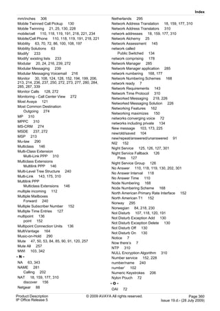 Index
mm/inches 306                                          Netherlands 295
Mobile Twinned Call Pickup 130                         Network Address Translation 18, 159, 177, 310
Mobile Twinning 21, 25, 130, 228                       Network Address Translators 310
mobile/cell 110, 118, 119, 191, 218, 221, 234          network addresses 18, 159, 177, 310
Mobile/Cell Phone 110, 118, 119, 191, 218, 221         Network Alchemy 25
Mobility 63, 70, 72, 86, 100, 108, 197                 Network Assessment 145
Mobility Solutions 63                                  network called
Modify’ 233                                               Public Switched 134
Modify’ existing lists 233                             network comprising 178
Modular 20, 24, 216, 239, 272                          Network Manager 285
Modular Messaging 239                                  Network Manager application 285
Modular Messaging Voicemail 216                        network numbering 168, 177
Monitor 30, 108, 124, 128, 152, 194, 199, 206,         Network Numbering Schemes 168
213, 214, 236, 237, 250, 272, 273, 277, 280, 284,      network ready 7
285, 287, 339                                          Network Requirements 143
Monitor Calls 128, 272
                                                       Network Time Protocol 310
Monitoring - Call Center View 272                      Networked Messaging 218, 226
Most Avaya 121                                         Networked Messaging Solution 226
Most Common Destination                                Networking Features 162
   Outgoing 274
                                                       Networking maximizes 150
MP 310                                                 networks converging voice 72
MPPC 310                                               networks including private 134
MS-CRM 274                                             New message 103, 173, 225
MSDE 237, 272
                                                       new/old/saved 104
MSP 213                                                new/repeat/answered/unanswered 91
Mu-law 290                                             NI2 152
Multiclass 146                                         Night Service 125, 126, 127, 301
Multi-Class Extension
                                                       Night Service Fallback 126
   Multi-Link PPP 310                                     Pass 127
Multiclass Extensions                                  Night Service Group 126
   Multilink PPP 146
                                                       No Answer 110, 118, 119, 130, 202, 301
Multi-Level Tree Structure 240
                                                       No Answer Interval 118
Multi-Link 143, 175, 310                               No Answer Time 110
Multilink PPP                                          Node Numbering 168
   Multiclass Extensions 146
                                                       Node Numbering Scheme 168
multiple incoming 112
                                                       North American Primary Rate Interface 152
Multiple Mailboxes                                     North American T1 152
   Forward 240
                                                       Norway 295
Multiple Subscriber Number 152                         Norwegian 84, 218, 230
Multiple Time Entries 127
                                                       Not Disturb 107, 118, 120, 191
multipoint 136                                         Not Disturb Exception Add 130
   point 152
                                                       Not Disturb Exception Delete 130
Multipoint Connection Units 136                        Not Disturb Off 130
MultiVantage 164
                                                       Not Disturb On 130
Music-on-Hold 290                                      Notice 7
Mute 47, 50, 53, 84, 85, 90, 91, 120, 257              Now there’s 7
Mute All 257                                           NTP 310
MWI 103, 342
                                                       NULL Encryption Algorithm 310
-N-                                                    Number service 152, 228
NA 63, 343                                             number/name 240
NAME 281                                               number’ 102
   Calling 202                                         Numeric Keystrokes 206
NAT 18, 159, 177, 310                                  Nylon Pouch 72
   discover 156                                        -O-
Netgear 88                                             OAI    72
Product Description                      © 2009 AVAYA All rights reserved.                          Page 360
IP Office Release 5                                                               Issue 19.d.- (28 July 2009)
 