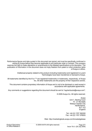 Performance figures and data quoted in this document are typical, and must be specifically confirmed in
       writing by Avaya before they become applicable to any particular order or contract. The company
reserves the right to make alterations or amendments to the detailed specifications at its discretion. The
publication of information in this document does not imply freedom from patent or other protective rights
                                                                                     of Avaya or others.

               Intellectual property related to this product (including trademarks) and registered to Lucent
                                                  Technologies have been transferred or licensed to Avaya.

 All trademarks identified by the ® or ™ are registered trademarks or trademarks, respectively, of Avaya
                                     Inc. All other trademarks are the property of their respective owners.

    This document contains proprietary information of Avaya and is not to be disclosed or used except in
                                                              accordance with applicable agreements.

  Any comments or suggestions regarding this document should be sent to "wgctechpubs@avaya.com".

                                                                     © 2009 Avaya Inc. All rights reserved.

                                                                                                      Avaya
                                                                                      Unit 1, Sterling Court
                                                                                           15 - 21 Mundells
                                                                                      Welwyn Garden City
                                                                                              Hertfordshire
                                                                                                    AL7 1LZ
                                                                                                    England

                                                                                 Tel: +44 (0) 1707 392200
                                                                                 Fax: +44 (0) 1707 376933

                                                    Web: http://marketingtools.avaya.com/knowledgebase


Product Description                     © 2009 AVAYA All rights reserved.                            Page 371
IP Office Release 5                                                                Issue 19.d.- (28 July 2009)
 