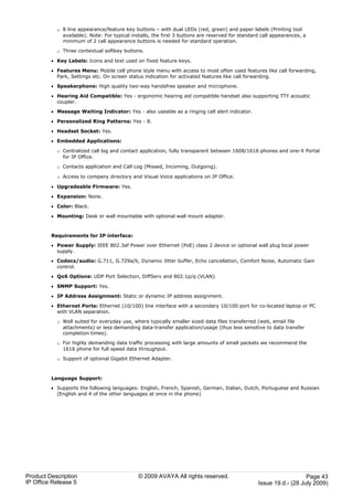 o 8 line appearance/feature key buttons – with dual LEDs (red, green) and paper labels (Printing tool
             available). Note: For typical installs, the first 3 buttons are reserved for standard call appearances, a
             minimum of 2 call appearance buttons is needed for standard operation.

           o Three contextual softkey buttons.

         · Key Labels: Icons and text used on fixed feature keys.

         · Features Menu: Mobile cell phone style menu with access to most often used features like call forwarding,
           Park, Settings etc. On screen status indication for activated features like call forwarding.

         · Speakerphone: High quality two-way handsfree speaker and microphone.

         · Hearing Aid Compatible: Yes - ergonomic hearing aid compatible handset also supporting TTY acoustic
           coupler.

         · Message Waiting Indicator: Yes - also useable as a ringing call alert indicator.

         · Personalized Ring Patterns: Yes - 8.

         · Headset Socket: Yes.

         · Embedded Applications:

           o Centralized call log and contact application, fully transparent between 1608/1616 phones and one-X Portal
             for IP Office.

           o Contacts application and Call Log (Missed, Incoming, Outgoing).

           o Access to company directory and Visual Voice applications on IP Office.

         · Upgradeable Firmware: Yes.

         · Expansion: None.

         · Color: Black.

         · Mounting: Desk or wall mountable with optional wall mount adapter.



         Requirements for IP interface:

         · Power Supply: IEEE 802.3af Power over Ethernet (PoE) class 2 device or optional wall plug local power
           supply.

         · Codecs/audio: G.711, G.729a/b, Dynamic Jitter buffer, Echo cancellation, Comfort Noise, Automatic Gain
           control.

         · QoS Options: UDP Port Selection, DiffServ and 802.1p/q (VLAN).

         · SNMP Support: Yes.

         · IP Address Assignment: Static or dynamic IP address assignment.

         · Ethernet Ports: Ethernet (10/100) line interface with a secondary 10/100 port for co-located laptop or PC
           with VLAN separation.

           o Well suited for everyday use, where typically smaller sized data files transferred (web, email file
             attachments) or less demanding data-transfer application/usage (thus less sensitive to data transfer
             completion times).

           o For highly demanding data traffic processing with large amounts of small packets we recommend the
             1616 phone for full speed data throughput.

           o Support of optional Gigabit Ethernet Adapter.



         Language Support:

         · Supports the following languages: English, French, Spanish, German, Italian, Dutch, Portuguese and Russian
           (English and 4 of the other languages at once in the phone)




Product Description                          © 2009 AVAYA All rights reserved.                                      Page 43
IP Office Release 5                                                                              Issue 19.d.- (28 July 2009)
 