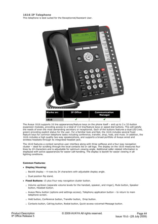 1616 IP Telephone
         This telephone is best suited for the Receptionist/Assistant User.




                               Works on:               IP Office              Communication
                                                                                 Manager

                               1616

         The Avaya 1616 supports 16 line appearances/feature keys on the phone itself – and up to 3 x 32-button
         expansion modules, providing access to a total of 112 line/feature keys or speed dial buttons. This will satisfy
         the needs of even the most demanding secretary or receptionist. Each of the buttons features a dual LED (red,
         green) providing explicit status for the user. For a familiar look and feel, the 1616 includes several fixed
         feature keys for common telephone tasks including conference, transfer, drop, hold, and mute. In addition, the
         1616 includes a high quality two-way speakerphone, and supports a broad portfolio of Avaya wired and
         wireless headsets through its integrated headset jack.

         The 1616 features a context sensitive user interface along with three softkeys and a four-way navigation
         cluster – ideal for scrolling through the local contacts list or call logs. The display on the 1616 measures four
         lines by 24 characters and is adjustable for optimum viewing angle. Additional caller related information is
         displayed with active appearances for easier call handling. The display is backlit for easier viewing in all
         lighting conditions.



         Common Features:

         · Display/Housing:

           o Backlit display – 4 rows by 24 characters with adjustable display angle.

           o Dual position flip stand.

         · Fixed Buttons: 15 plus Four-way navigation cluster button.

           o Volume up/down (separate volume levels for the handset, speaker, and ringer), Mute button, Speaker
             button, Headset button.

           o Avaya Menu button (options and settings access), Telephony application button – to return to main
             telephone screen.

           o Hold button, Conference button, Transfer button, Drop button.

           o Contacts button, Call log button, Redial button, Quick-access voicemail Message button.



Product Description                           © 2009 AVAYA All rights reserved.                                      Page 44
IP Office Release 5                                                                               Issue 19.d.- (28 July 2009)
 
