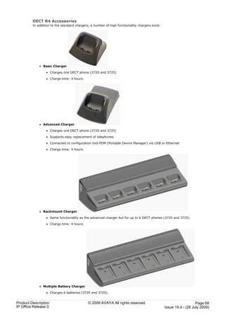 DECT R4 Accessories
         In addition to the standard chargers, a number of high functionality chargers exist:




             · Basic Charger

                 · Charges one DECT phone (3720 and 3725)

                 · Charge time: 4 hours.




             · Advanced Charger

                 · Charges one DECT phone (3720 and 3725)

                 · Supports easy replacement of telephones

                 · Connected to configuration tool PDM (Portable Device Manager) via USB or Ethernet

                 · Charge time: 4 hours.




             · Rackmount Charger

                 · Same functionality as the advanced charger but for up to 6 DECT phones (3720 and 3725)

                 · Charge time: 4 hours.




             · Multiple Battery Charger

                 · Charges 6 batteries (3720 and 3725).


Product Description                          © 2009 AVAYA All rights reserved.                                     Page 68
IP Office Release 5                                                                             Issue 19.d.- (28 July 2009)
 