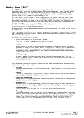 Wireless - Avaya IP DECT
         The IP DECT solution delivers the productivity-boosting benefits of IP and wireless communications across
         multiple offices in a convenient, lightweight handset. It provides businesses with a highly functional wireless
         solution with the ability to scale to support large numbers of users. This system also supports users in
         different offices connected via a WAN. The Avaya IP DECT solution radio fixed part (RFP) or base station
         connects to the IP Office using an IP protocol based on H.323.

         The Avaya IP DECT solution supports up to 120 handsets and 32 base stations. Each base station can be
         powered over the LAN using the Power over Ethernet (PoE) standard. Each indoor base station can also
         optionally be connected to main power via an external power adaptor. Each outdoor base station can only be
         powered using PoE - no individual power supplies are available to power the outdoor IP DECT base station.

         In EMEA and APAC this system supports the 3701 and 3711 handsets.

         In North America, only the 3711 handset is supported.

         Avaya recommends that for new deployments, for full feature functionality the 3711 handset be used with the
         IP DECT solution.

         Note: The regulatory requirements for the radio part (base station and Handset) are slightly different in the US
         and Canada compared to EMEA and APAC. Therefore, while providing the same functionality, the hardware is
         different in these two regions.

         Each Base station has the following features:

             · 8 simultaneous Voice and up to 12 Signaling Channels.

             · Codec G.711, G.723, G.729 for base station IP trunk connection.

             · Handover

               While in motion, the handset performs continuous measurements to determine which IP DECT base
               station has the strongest signal. The one that can be best received is defined as the active Base station.
               To prevent the handset from rapidly switching back and forth between two base stations that are
               equally well received, threshold values are used. Handover between base stations occurs seamlessly
               whether a call is active or not.

             · DECT Networking

               An IP DECT telephone can travel from one office to another which is connected over a wide area
               network (WAN) link and make and take calls. In this scenario the main IP DECT controller remains at
               one "headquarters" location.



         Given the degree of integration available to wireless users with DECT, there are a variety of means by which
         calls can be routed to wireless handsets:

             · DDI/DID
               Since each wireless handset is an extension on the IP Office system calls may be routed directly using a
               DDI/DID number.

             · Transfer
               Calls may be transferred to DECT extensions by operators or other extension users and DECT extension
               users may transfer callers to any other extension user.

             · Hunt group compatibility
               Wireless handsets may be programmed as members of groups and answer calls in the same manner as
               any other extension within that group.

             · Group working
               Wireless handsets may be programmed as members of groups and attract calls in the same manner as
               any other extension within that group. DECT handsets must NOT be configured into collective groups.

             · Divert destination
               Users may initiate any or all diverts from an Avaya desk phone to a wireless handset.

             · Twinning
               Twinning allows calls to a user main extension number to alert at both that extension and a secondary
               extension. Though not restricted to DECT, this feature is aimed primarily at users who have both a desk
               phone and a wireless extension. Calls from the secondary twinned extension are presented as if from
               the users main extension. Presentation of call waiting and busy is based on whether either of the
               twinned extensions is in use. In North America this functionality became available in Release 4.0.7.




Product Description                           © 2009 AVAYA All rights reserved.                                     Page 70
IP Office Release 5                                                                              Issue 19.d.- (28 July 2009)
 