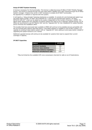 Avaya IP DECT System licensing
         A license is necessary for this functionality. This license is called the Avaya IP Office IP DECT Mobility Manager
         license. This license is entered through the main base station (ADMM) and is NOT entered through the IP Office
         System manager. A feature key server is NOT necessary to enable the IP DECT functionality.
         No separate PC or software is required with this system.

         In all regions, a "plug and play" licensing mechanism is available: It consists of a pre-licensed and ready to go
         two-base-station bundle ("IP DECT IPO STARTER KIT ") and two pre-licensed base stations ("IP DECT
         RFP32/34 UPG KIT" ) that can be added to the system independent of the number of licenses in ADMM. This
         allows easier deployment and upgrades of systems without the need to buy a separate upgrade-license. For IP
         Office we recommend to use the "Starter Kits" and the "Upgrade Kits" for new installations for added flexibility
         and to minimize the installation effort.

         The bundles that have previously been available in EMEA will continue to be available and are compatible with
         the pre-licensed base stations described above, if the latest software is installed on the IP-DECT system, e.g.
         upgrade an existing 5-base-station system with an "Upgrade-Kit" when adding an extra base-station instead of
         upgrading the system-license to a 6+ license.

         Additional upgrade licenses will continue to be available for systems that need to expand their current
         coverage or capacity.



         IP DECT Capacities

                                        Feature                                 IP DECT

                                        Maximum handsets                           120
                                        Maximum base-stations                      32
                                        Total base-stations/repeaters              32
                                        Maximum simultaneous calls                100*

               *May be limited by the available VCM voice compression channels for calls to non-IP destinations.




Product Description                           © 2009 AVAYA All rights reserved.                                    Page 71
IP Office Release 5                                                                             Issue 19.d.- (28 July 2009)
 