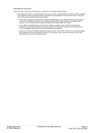 Wireless IP Terminals
         Users can have a choice of 2 WiFi phones to meet their in building mobility needs:

             · Both support the 802.11 a/b/g standards and up to 12 lines or selected features. Both of these handsets
               are resistant to dust and spraying water and therefore also suitable for harsh environments. They also
               offer office-quality speaker-phone functionality.

               · Avaya 3641 supports a broad range of enterprise applications and is ideally suited for general office,
                 financial or hospitality industries. This compact handset offers a high-resolution backlight graphic
                 display a new, improved user-interface and design and a lightweight form factor.

               · Avaya 3645 is a slightly larger version that in addition supports "push-to-talk" functionality for
                 broadcast communication between employees. Due to its rubberized sized grips and the larger ear
                 cup it is especially well suited in noisy and industrial environments.

               · Access to 2*6 lines or selected features through the "line" key and the "FCN" key (no individual labels
                 are supported for the administered functions on the function keys, status information only for call
                 appearances but not for line appearances).




Product Description                          © 2009 AVAYA All rights reserved.                                    Page 73
IP Office Release 5                                                                            Issue 19.d.- (28 July 2009)
 