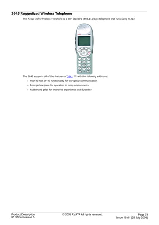 3645 Ruggedized Wireless Telephone
         The Avaya 3645 Wireless Telephone is a WiFi standard (802.11a/b/g) telephone that runs using H.323.




         The 3645 supports all of the features of 3641   77   with the following additions:

             · Push-to-talk (PTT) functionality for workgroup communication

             · Enlarged earpiece for operation in noisy environments

             · Rubberized grips for improved ergonomics and durability




Product Description                         © 2009 AVAYA All rights reserved.                                    Page 78
IP Office Release 5                                                                           Issue 19.d.- (28 July 2009)
 