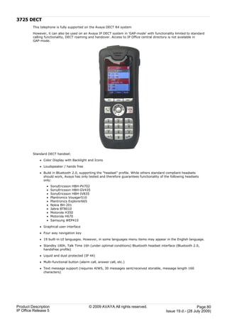 3725 DECT
         This telephone is fully supported on the Avaya DECT R4 system

         However, it can also be used on an Avaya IP DECT system in 'GAP-mode' with functionality limited to standard
         calling functionality, DECT roaming and handover. Access to IP Office central directory is not available in
         GAP-mode.




         Standard DECT handset:

             · Color Display with Backlight and Icons

             · Loudspeaker / hands free

             · Build in Bluetooth 2.0, supporting the "headset" profile. While others standard compliant headsets
               should work, Avaya has only tested and therefore guarantees functionality of the following headsets
               only:
                 ·    SonyEricsson HBH-PV702
                 ·    SonyEricsson HBH-GV435
                 ·    SonyEricsson HBH-IV835
                 ·    Plantronics Voyager510
                 ·    Plantronics Explorer665
                 ·    Nokia BH-201
                 ·    Jabra BT8010
                 ·    Motorola H350
                 ·    Motorola H670
                 ·    Samsung WEP410

             · Graphical user interface

             · Four way navigation key

             · 19 built-in UI languages. However, in some languages menu items may appear in the English language.

             · Standby 180h, Talk Time 16h (under optimal conditions) Bluetooth headset interface (Bluetooth 2.0,
               handsfree profile)

             · Liquid and dust protected (IP 44)

             · Multi-functional button (alarm call, answer call, etc.)

             · Text message support (requires AIWS, 30 messages sent/received storable, message length 160
               characters)




Product Description                           © 2009 AVAYA All rights reserved.                                 Page 80
IP Office Release 5                                                                          Issue 19.d.- (28 July 2009)
 