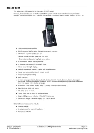 3701 IP DECT
         This telephone is fully supported on the Avaya IP DECT system

         However, it can also be used on the Avaya DECT R4 system in 'GAP-mode' with functionality limited to
         standard calling functionality, DECT roaming and handover. The built in feature list will not work on DECT R4.




             · Listen-only handsfree speaker.

             · SOS Emergency key for speed dialing an emergency number.

             · Information key that can be used for:

               · Phone number lists and voice mail indication.

               · Information and speaker key flash when active.

             · 50 phone book entries in every handset

             · 10 possible ring tones with temporary mute.

             · 4-level signal strength display.

             · Speaker and handset volume, 3-levels and mute capability.

             · Manual and automatic key lock (1 minute timer).

             · Temporary ring tone muting.

             · Silent charging.

             · 12 menu languages: Czech, Danish, Dutch, English, Finnish, French, German, Italian, Norwegian,
               Portuguese, Spanish and Swedish. However, in the Czech and Norwegian language mode some menu
               items may appear in the English language.

             · Illuminated 3-line graphic display (96 x 33 pixels), variable 3-level contrast.

             · Stand-by time: Up to 100 hours.

             · Talk time: Up to 10 hours.

             · Charge time: max. 6 hours for empty batteries.

             · Weight: 138 grammes including 3 AAA (NiMH) batteries.

             · Dimensions (Height x Width X Depth): 146 x 55 x 28 mm.



         Optional telephone accessories include:

             · Desktop charger.

             · An adapter cord for use with headsets.

             · Heavy-duty belt clip.




Product Description                           © 2009 AVAYA All rights reserved.                                     Page 84
IP Office Release 5                                                                              Issue 19.d.- (28 July 2009)
 