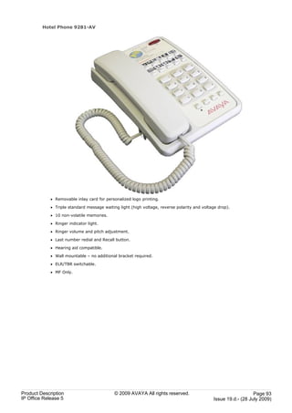 Hotel Phone 9281-AV




             · Removable inlay card for personalized logo printing.

             · Triple standard message waiting light (high voltage, reverse polarity and voltage drop).

             · 10 non-volatile memories.

             · Ringer indicator light.

             · Ringer volume and pitch adjustment.

             · Last number redial and Recall button.

             · Hearing aid compatible.

             · Wall mountable – no additional bracket required.

             · ELR/TBR switchable.

             · MF Only.




Product Description                          © 2009 AVAYA All rights reserved.                                   Page 93
IP Office Release 5                                                                           Issue 19.d.- (28 July 2009)
 