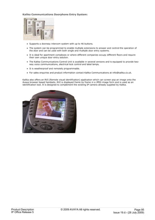 Kalika Communications Doorphone Entry System:




             · Supports a doorway intercom system with up to 46 buttons.

             · The system can be programmed to enable multiple extensions to answer and control the operation of
               the door and can be used with both single and multiple door entry systems.

             · It is ideal for apartment complexes or where different companies occupy different floors and require
               their own unique door entry solution.

             · The Kalika Communications Control Unit is available in several versions and is equipped to provide two-
               way voice communications, electrical lock control and label lamps.

             · It is weatherproof and remotely programmable.
             · For sales enquiries and product information contact Kalika Communications at info@kalika.co.uk.


         Kalika also offers an RVI (Remote visual identification) application which can screen pop an image onto the
         Avaya browser based handsets. RVI is displayed frame by frame in a JPEG image form and is used as an
         identification tool. It is designed to complement the existing IP camera already supplied by Kalika.




Product Description                          © 2009 AVAYA All rights reserved.                                   Page 95
IP Office Release 5                                                                           Issue 19.d.- (28 July 2009)
 