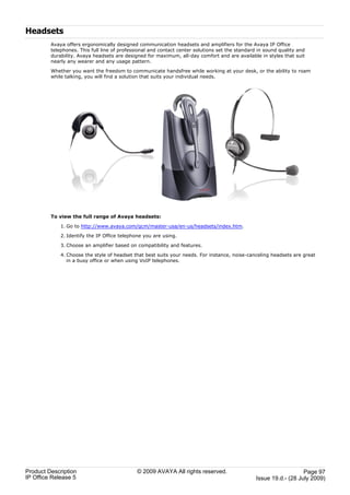 Headsets
         Avaya offers ergonomically designed communication headsets and amplifiers for the Avaya IP Office
         telephones. This full line of professional and contact center solutions set the standard in sound quality and
         durability. Avaya headsets are designed for maximum, all-day comfort and are available in styles that suit
         nearly any wearer and any usage pattern.

         Whether you want the freedom to communicate handsfree while working at your desk, or the ability to roam
         while talking, you will find a solution that suits your individual needs.




         To view the full range of Avaya headsets:

             1. Go to http://www.avaya.com/gcm/master-usa/en-us/headsets/index.htm.

             2. Identify the IP Office telephone you are using.

             3. Choose an amplifier based on compatibility and features.

             4. Choose the style of headset that best suits your needs. For instance, noise-canceling headsets are great
                in a busy office or when using VoIP telephones.




Product Description                           © 2009 AVAYA All rights reserved.                                     Page 97
IP Office Release 5                                                                              Issue 19.d.- (28 July 2009)
 