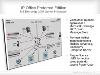 IP Office Preferred Edition MS Exchange 2007 Server Integration VoiceMail Pro pode agora usar o Microsoft Exchange 2007 como  Message Store Fornece melhor integração com o  Mobility server e.g. BlackBerry Enterprise Server Requer licença UMS  fornecida como parte do pacote Power User  