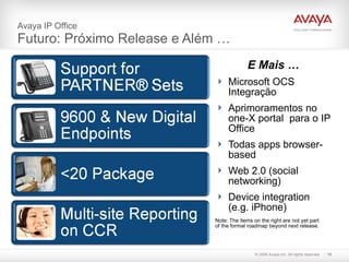 Avaya IP Office  Futuro: Próximo Release e Além … E Mais … Microsoft OCS Integração Aprimoramentos no one-X portal  para o IP Office Todas apps browser-based Web 2.0 (social networking) Device integration (e.g. iPhone) Note: The items on the right are not yet part  of the formal roadmap beyond next release. 