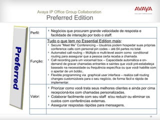 Avaya IP Office Group   Collaboration  Preferred Edition Perfil: Negócios que procuram grande velocidade de resposta e facilidade de interação por todo o staff. Função: Tudo o que tem no Essential Edition mais : Secure “Meet Me” Conferencing – Usuários podem hospedar suas próprias  conference calls com personal pin codes – até 64 partes no total.  Automated call routing – Múltiplo e multi-level assim como  conditional routing para assegurar que a pessoa certa receba a chamada. Call recording para um voicemail box – Capacidade automática e on-demand de gravar chamadas entrantes e saintes que você pré-estabeleça baseado na necessidade ou frequência específica ou que você habilite com o apertar de um botão;.  Flexible programming via  graphical user interface – realiza call routing changes customizáveis para o seu negócio, de forma fácil e rápida de implementar. Valor: Priorizar como você trata seus melhores clientes e ainda por cima recepcioná-los com chamadas personalizadas.  Colaborar facilmente com seu staff  e/ou reduzir ou eliminar os custos com conferências externas.  Assegurar respostas rápidas para mensagens. 