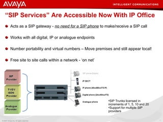“ SIP Services” Are Accessible Now With IP Office   Acts as a SIP gateway -  no need for a SIP phone  to make/receive a SIP call Works with all digital, IP or analogue endpoints Number portability and virtual numbers – Move premises and still appear local! Free site to site calls within a network - ‘on net’ SIP Trunks licensed in increments of 1, 5, 10 and 20 Support for multiple SIP providers 