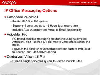 IP Office Messaging Options Embedded Voicemail For the IP Office 500 system  Supports 4 ports and up to 15 Hours total record time Includes Auto Attendant and Vmail to Email functionality VoiceMail Pro PC-based scalable messaging solution including Automated Attendant, Call Recording, Voicemail to Email presentation and more.  Provides the base for advanced applications such as IVR, Text-to-Speech, and  Unified Messaging Centralized Voicemail Pro Utilize a single voicemail system to service multiple sites. 