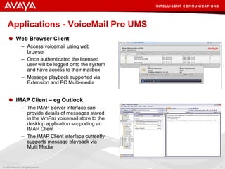 Applications - VoiceMail Pro UMS Web Browser Client Access voicemail using web browser Once authenticated the licensed user will be logged onto the system and have access to their mailbox Message playback supported via Extension and PC Multi-media IMAP Client – eg Outlook The IMAP Server interface can provide details of messages stored in the VmPro voicemail store to the desktop application supporting an IMAP Client The IMAP Client interface currently supports message playback via Multi Media 