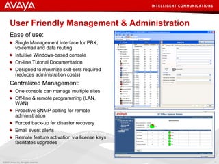 User Friendly Management & Administration Ease of use: Single Management interface for PBX, voicemail and data routing Intuitive Windows-based console On-line Tutorial Documentation Designed to  minimize  skill-sets required (reduces administration costs) Centralized Management:  One console can manage multiple sites Off-line & remote programming (LAN, WAN) Proactive SNMP polling for remote administration Forced back-up for disaster recovery Email event alerts Remote feature activation via license keys facilitates upgrades 