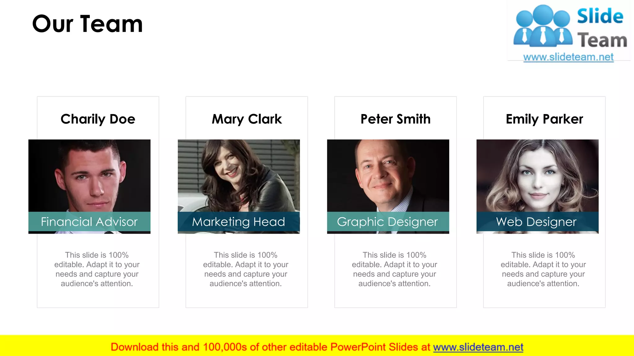 Emily Parker
This slide is 100%
editable. Adapt it to your
needs and capture your
audience's attention.
Peter Smith
This slide is 100%
editable. Adapt it to your
needs and capture your
audience's attention.
Mary Clark
This slide is 100%
editable. Adapt it to your
needs and capture your
audience's attention.
Charily Doe
This slide is 100%
editable. Adapt it to your
needs and capture your
audience's attention.
Our Team
13
Graphic Designer Web DesignerMarketing HeadFinancial Advisor
 