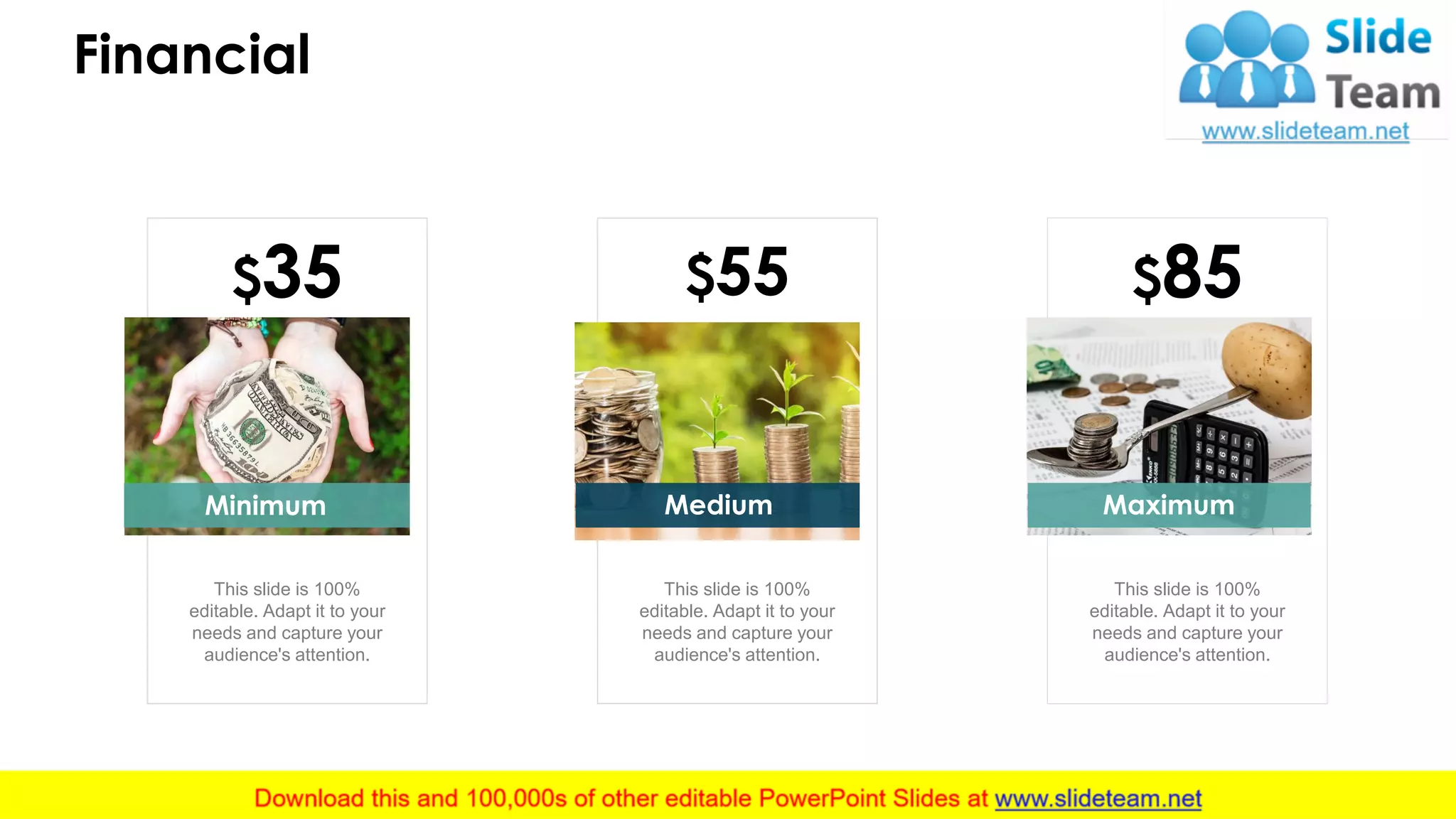 Financial
15
$35
This slide is 100%
editable. Adapt it to your
needs and capture your
audience's attention.
$55
Medium
This slide is 100%
editable. Adapt it to your
needs and capture your
audience's attention.
$85
Maximum
This slide is 100%
editable. Adapt it to your
needs and capture your
audience's attention.
Minimum
 