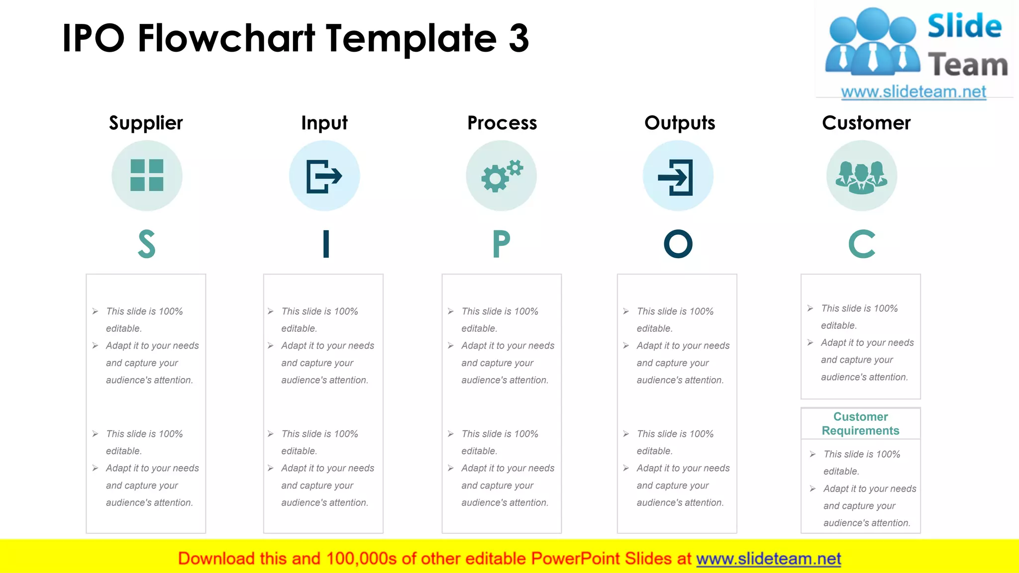 IPO Flowchart Template 3
4
Process
P
Supplier
S
Input
I
Outputs
O
Customer
C
Customer
Requirements
➢ This slide is 100%
editable.
➢ Adapt it to your needs
and capture your
audience's attention.
➢ This slide is 100%
editable.
➢ Adapt it to your needs
and capture your
audience's attention.
➢ This slide is 100%
editable.
➢ Adapt it to your needs
and capture your
audience's attention.
➢ This slide is 100%
editable.
➢ Adapt it to your needs
and capture your
audience's attention.
➢ This slide is 100%
editable.
➢ Adapt it to your needs
and capture your
audience's attention.
➢ This slide is 100%
editable.
➢ Adapt it to your needs
and capture your
audience's attention.
➢ This slide is 100%
editable.
➢ Adapt it to your needs
and capture your
audience's attention.
➢ This slide is 100%
editable.
➢ Adapt it to your needs
and capture your
audience's attention.
➢ This slide is 100%
editable.
➢ Adapt it to your needs
and capture your
audience's attention.
➢ This slide is 100%
editable.
➢ Adapt it to your needs
and capture your
audience's attention.
 