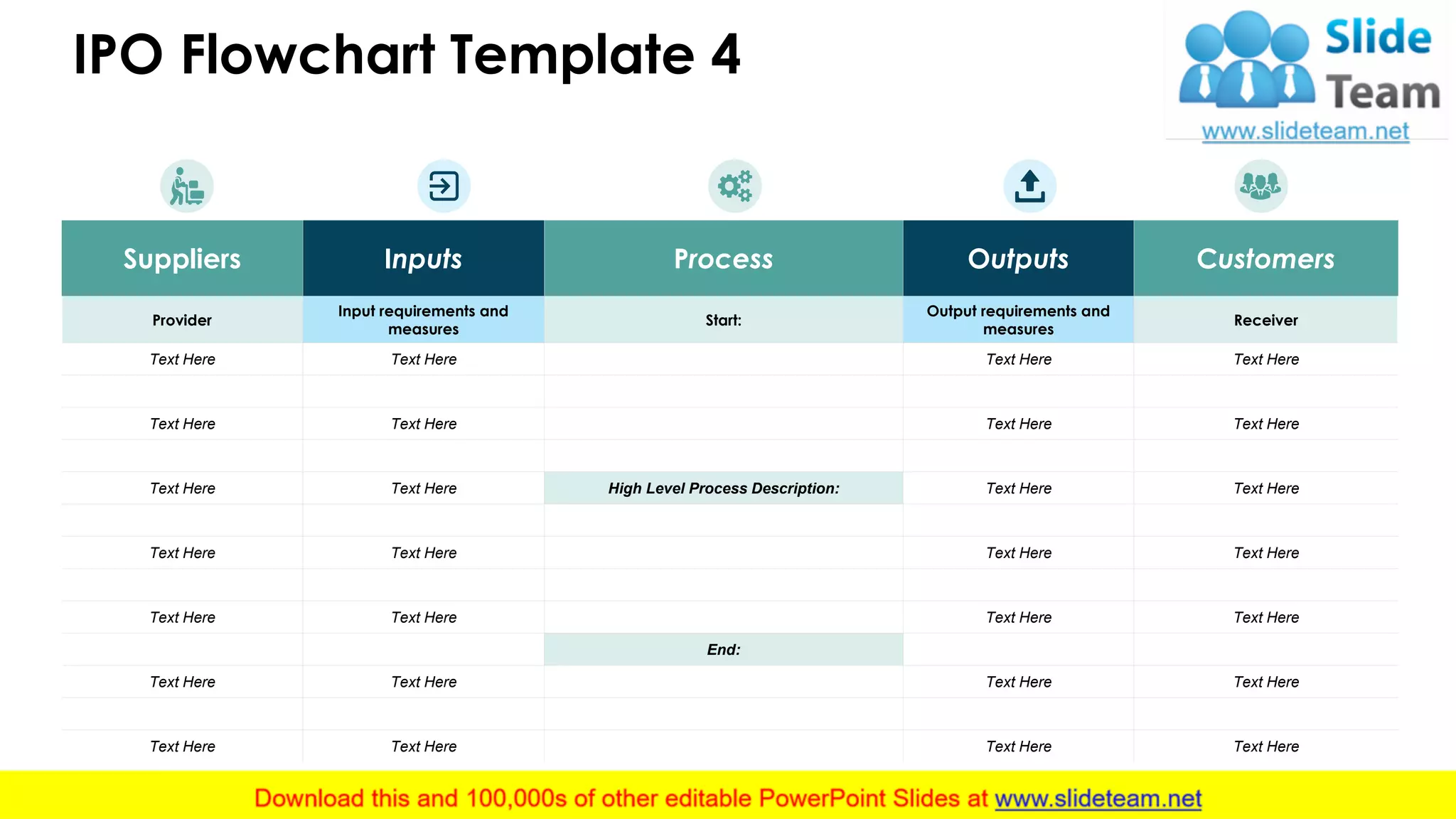 IPO Flowchart Template 4
5
Suppliers Inputs Process Outputs Customers
Provider
Input requirements and
measures
Start:
Output requirements and
measures
Receiver
Text Here Text Here Text Here Text Here
Text Here Text Here Text Here Text Here
Text Here Text Here High Level Process Description: Text Here Text Here
Text Here Text Here Text Here Text Here
Text Here Text Here Text Here Text Here
End:
Text Here Text Here Text Here Text Here
Text Here Text Here Text Here Text Here
 