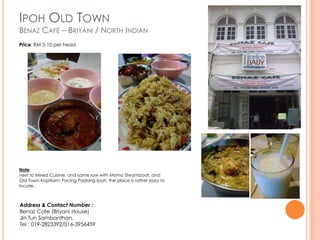 IPOH OLD TOWN
BENAZ CAFÉ – BRIYANI / NORTH INDIAN
Price: RM 5-10 per head.




Note:
next to Mixed Cuisine, and same row with Momo Steamboat, and
Old Town Kopitiam. Facing Padang Ipoh, the place is rather easy to
locate.



Address & Contact Number :
Benaz Cafe (Briyani House)
Jln Tun Sambanthan,
Tel : 019-2823392/016-3956459
 