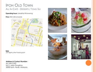IPOH OLD TOWN
ALL IN CAFÉ - DESSERTS / TONG SUI
Operating hours: breakfast till evening

Price: RM 3.50 onwards




Note:
Just slightly after Padang Ipoh




Address & Contact Number :
ALL INN CAFE
No 2, Jalan Panglima,
30000 Ipoh, Perak, Malaysia.
 