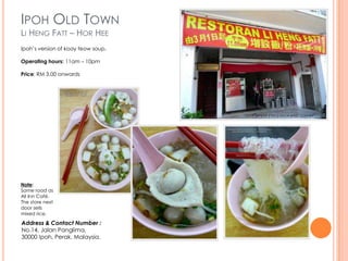 IPOH OLD TOWN
LI HENG FATT – HOR HEE
Ipoh’s version of koay teow soup.

Operating hours: 11am – 10pm

Price: RM 3.00 onwards




Note:
Same road as
All Inn Café.
The store next
door sells
mixed rice.

Address & Contact Number :
No.14, Jalan Panglima,
30000 Ipoh, Perak, Malaysia.
 