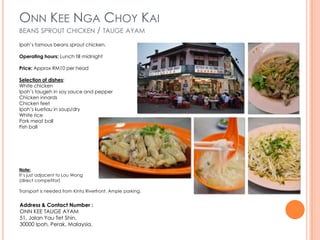 ONN KEE NGA CHOY KAI
BEANS SPROUT CHICKEN                / TAUGE AYAM
Ipoh’s famous beans sprout chicken.

Operating hours: Lunch till midnight

Price: Approx RM10 per head

Selection of dishes:
White chicken
Ipoh’s taugeh in soy sauce and pepper
Chicken innards
Chicken feet
Ipoh’s kuetiau in soup/dry
White rice
Pork meat ball
Fish ball




Note:
It’s just adjacent to Lou Wong
(direct competitor)

Transport is needed from Kinta Riverfront. Ample parking.


Address & Contact Number :
ONN KEE TAUGE AYAM
51, Jalan Yau Tet Shin,
30000 Ipoh, Perak, Malaysia.
 