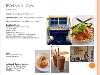 IPOH OLD TOWN
NAM CHAU

Kopitiam located in Ipoh’s Old Town

Operating hours: 7am – 3pm (closed on Saturdays)

Price: Approx RM 5-7 per head (food + drinks)

Selection of foods:
Shredded chicken kuetiau soup
Dry curry mee
White coffee
Sesame bun with pandan
 ‘Tar Lan Wun’ ~ glass vermicelli noodles
(tang hoon) in soup, and served with
fishballs and Chinese crullers (Yau Char Kwai).




Note:
Around 15 minutes walk
from Kinta Riverfront




Address & Contact Number :
Nam Chau Coffee Shop
54, Jalan Bandar Timah,
30000 Ipoh, Perak.
 