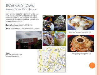IPOH OLD TOWN
MEDAN SELERA DATO SAGOR
Very famous place for halal food under one
roof, housing more than 15 stalls (at least)
selling a variety of nasi campur, nasi lemak,
 every type of mee imaginable, roti and kuih,
as well as Indian food.

Operating hours: Breakfast till dinner

Price: Approx RM 5-7 per head (food + drinks)

                                                Roti telur goyang (stall 23 or 25)




Note:                                               Nasi goreng udang (stall 34)
Around 15 minutes walk
from Kinta Riverfront
 