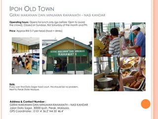 IPOH OLD TOWN
GERAI MAKANAN DAN MINUMAN RAHAMATH - NASI KANDAR
Operating hours: Opens for lunch only (go before 12pm to avoid
the crowd). Closed on Sundays, first Saturday of the month and PH.

Price: Approx RM 5-7 per head (food + drinks)




Note:
If you can find Dato Sagor food court, this should be no problem.
Next to Perak State Mosque.




Address & Contact Number :
GERAI MAKANAN DAN MINUMAN RAHAMATH – NASI KANDAR
Jalan Dato Sagor, 30000 Ipoh, Perak, Malaysia.
GPS Coordinates : E101 4′ 36.2″ N4 35′ 46.4″
 
