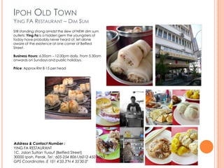 IPOH OLD TOWN
YING FA RESTAURANT – DIM SUM
Still standing strong amidst the slew of NEW dim sum
outlets; Ying Fa is a hidden gem the youngsters of
today have probably never heard of, let alone
aware of the existence at one corner of Belfied
Street.

Business Hours: 6.00am – 12.00pm daily. From 5.30am
onwards on Sundays and public holidays.

Price: Approx RM 8-15 per head




Address & Contact Number :
YING FA RESTAURANT
1C, Jalan Sultan Yussuf (Belfied Street)
30000 Ipoh, Perak. Tel : 605-254 8061/6012-450 4565
GPS Coordinates :E 101 4′33.3″N 4 35′30.0″
 