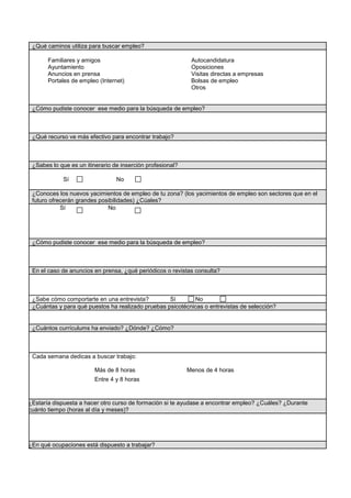 ¿Qué caminos utiliza para buscar empleo?
Portales de empleo (Internet)
Otros
Anuncios en prensa
Bolsas de empleo
resasVisitas directas a emp
Ayuntamiento Oposiciones
Familiares y amigos Autocandidatura
e empleo?¿Cómo pudiste conocer ese medio para la búsqueda d
o?¿Qué recurso ve más efectivo para encontrar trabaj
onal?¿Sabes lo que es un itinerario de inserción profesi
oSí N
la? (los yacimientos de empleo son sectores que en e¿Conoces los nuevos yacimientos de empleo de tu zon
futuro ofrecerán grandes posibilidades) ¿Cúales?
Sí No
e empleo?¿Cómo pudiste conocer ese medio para la búsqueda d
revistas consulta?En el caso de anuncios en prensa, ¿qué periódicos o
Sí No¿Sabe cómo comportarte en una entrevista?
sicotécnicas o entrevistas de selección?¿Cuántas y para qué puestos ha realizado pruebas p
¿Cuántos currículums ha enviado? ¿Dónde? ¿Cómo?
Entre 4 y 8 horas
Más de 8 horas Menos de 4 horas
Cada semana dedicas a buscar trabajo:
esi te ayudase a encontrar empleo? ¿Cuáles? ¿Durant¿Estaría dispuesta a hacer otro curso de formación
cuánto tiempo (horas al día y meses)?
¿En qué ocupaciones está dispuesto a trabajar?
 