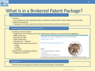 What Is in a Brokered Patent Package?
• Contents
• List of patents for sale, applicable market, infringement analysis (claim chart), background on the seller
• Additional information
• Asking price, bid dates, special circumstances (license back, specific encumbrances)
Typical package
• Confluence Patent Portfolio
• Single family (15 US Patents and 7 open applications) relating to social network data aggregation.
• 2006 priority date.
• Received July 2013
• Sold October 2014
• Asking prices: “7 figures”
• Multiple claim charts presented for
• Apple
• Google
• Facebook
• Purchased by an operating company
• Fingerprint Cards AB
Example package from Patent Profit (Will Plut)
• Receive about 50 packages per month covering a broad range of technologies
Package flow
9
Copyright 2012-2016 ROL
 