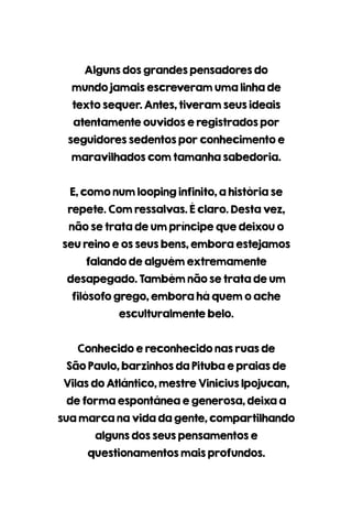 Algunsdosgrandespensadoresdo
mundojamaisescreveramumalinhade
textosequer.Antes,tiveramseusideais
atentamenteouvidoseregistradospor
seguidoressedentosporconhecimentoe
maravilhadoscomtamanhasabedoria.
E,comonumloopinginfinito,ahistóriase
repete.Comressalvas.Éclaro.Destavez,
nãosetratadeumpríncipequedeixouo
seureinoeosseusbens,emboraestejamos
falandodealguémextremamente
desapegado.Tambémnãosetratadeum
filósofogrego,emboraháquemoache
esculturalmentebelo.
Conhecidoereconhecidonasruasde
SãoPaulo,barzinhosdaPitubaepraiasde
VilasdoAtlântico,mestreViniciusIpojucan,
deformaespontâneaegenerosa,deixaa
suamarcanavidadagente,compartilhando
algunsdosseuspensamentose
questionamentosmaisprofundos.
 