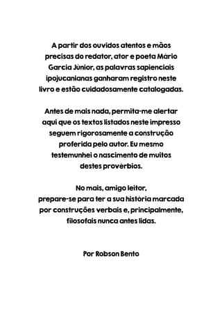 Apartirdosouvidosatentosemãos
precisasdoredator,atorepoetaMário
GarciaJúnior,aspalavrassapienciais
ipojucanianasganharamregistroneste
livroeestãocuidadosamentecatalogadas.
Antesdemaisnada,permita-mealertar
aquiqueostextoslistadosnesteimpresso
seguemrigorosamenteaconstrução
proferidapeloautor.Eumesmo
testemunheionascimentodemuitos
destesprovérbios.
Nomais,amigoleitor,
prepare-separaterasuahistóriamarcada
porconstruçõesverbaise,principalmente,
filosofaisnuncaanteslidas.
PorRobsonBento
 