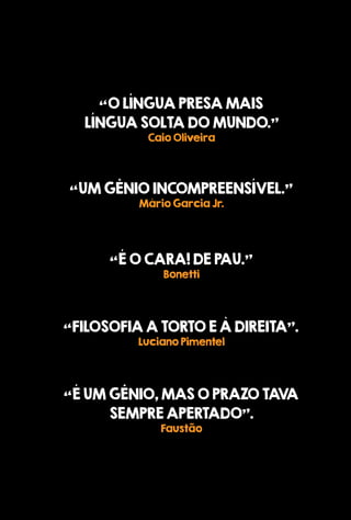 “OLÍNGUAPRESAMAIS
LÍNGUASOLTADOMUNDO.”
CaioOliveira
“UMGÊNIOINCOMPREENSÍVEL.”
MárioGarciaJr.
“FILOSOFIAATORTOEÀDIREITA”.
LucianoPimentel
“ÉUMGÊNIO,MASOPRAZOTAVA
SEMPREAPERTADO”.
Faustão
“ÉOCARA!DEPAU.”
Bonetti
 