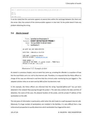  5 Descrip<on of results
SYN 17 2008-05-15T15:17:10.44-07:00 2008-05-16T06:11:55.223-07:00 1 0
GTC A
BLP BL
PRP MFN steve
It can be noted that the username appears at several <me within the exchange between the client and
the server. Also, the content of the communica<on appears in clear text. So the probe doesn't have any
problem detec<ng the string. 
5.6  Alerts issued   
As stated in a previous chapter, once an event has come up, arres<ng the oﬀender is a ques<on of how
fast the local Police unit is to rush to the Internet cafe. Therefore, it is required that the Police oﬃcers in
charge of the case are informed in real‐<me that the criminal under monitoring has just logged in. The
adopted solu<on relies on an alert sent by SMS or/and  by electronic mail. 
In this example, the Police oﬃcers are informed that the string “ewonders@live.com” has just been
detected in the network ﬂow passing through the probe 1. The alert also contains the date and <me of
detec<on, the name of the case, the physical loca<on of the probe, and the private IP address of the
worksta<on on the LAN.
This last piece of informa<on is par<cularly useful when the alert leads to a well equipped internet cafe.
Obviously, if a huge number of worksta<ons are installed in the facili<es, it is very diﬃcult from a law
enforcement prospec<ve to quickly determine which worksta<on has triggered the alert.
101 of 124   B. VALENTIN – MSC DISSERTATION
Illustration 5.12: Example of alert
 