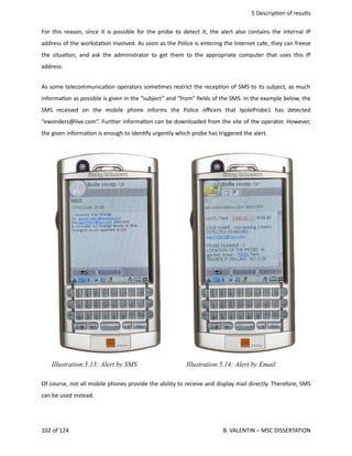  5 Descrip<on of results
For this reason, since it is possible for the probe to detect it, the alert also contains the internal IP
address of the worksta<on involved. As soon as the Police is entering the Internet cafe, they can freeze
the situa<on, and ask the administrator to get them to the appropriate computer that uses this IP
address. 
As some telecommunica<on operators some<mes restrict the recep<on of SMS to its subject, as much
informa<on as possible is given in the “subject” and “from” ﬁelds of the SMS. In the example below, the
SMS   received   on   the   mobile   phone   informs   the   Police   oﬃcers   that   IpoleProbe1   has   detected
“ewonders@live.com”. Further informa<on can be downloaded from the site of the operator. However,
the given informa<on is enough to iden<fy urgently which probe has triggered the alert. 
Of course, not all mobile phones provide the ability to receive and display mail directly. Therefore, SMS
can be used instead. 
102 of 124   B. VALENTIN – MSC DISSERTATION
Illustration 5.14: Alert by EmailIllustration 5.13: Alert by SMS
 