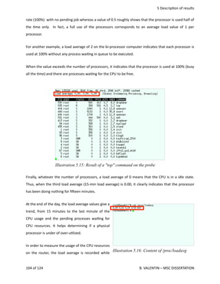  5 Descrip<on of results
rate (100%)  with no pending job whereas a value of 0.5 roughly shows that the processor is used half of
the <me only.   In fact, a full use of the processors corresponds to an average load value of 1 per
processor.
For another example, a load average of 2 on the bi‐processor computer indicates that each processor is
used at 100% without any process wai<ng in queue to be executed.
When the value exceeds the number of processors, it indicates that the processor is used at 100% (busy
all the <me) and there are processes wai<ng for the CPU to be free. 
Finally, whatever the number of processors, a load average of 0 means that the CPU is in a idle state.
Thus, when the third load average (15‐min load average) is 0.00, it clearly indicates that the processor
has been doing nothing for ﬁheen minutes.
At the end of the day, the load average values give a
trend, from 15 minutes to the last minute of the
CPU usage and the pending processes wai<ng for
CPU resources. It helps determining if a physical
processor is under of over‐u<lized.
In order to measure the usage of the CPU resources
on the router, the load average is recorded while
104 of 124   B. VALENTIN – MSC DISSERTATION
Illustration 5.15: Result of a "top" command on the probe
Illustration 5.16: Content of /proc/loadavg
 