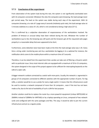  5 Descrip<on of results
5.7.3  Conclusion of the experiment   
From observa<on of the system load during this test, the system is not signiﬁcantly overloaded even
with 16 computers connected. Whatever the sites the computers were browsing, the load average never
got carried away. The load on the system was stable during each step of the experiment. With 16
computers browsing  at a rate of 1 page every 6 seconds (rela<vely quick rate), the load average value at
5 minutes stabilizes to a value of 1.35, which is not considered as being a high value [57‐1].
This is conﬁrmed by a subjec<ve observa<on of responsiveness of the worksta<ons involved. No
problem of <meout or unusual delay have been no<ced during the test.  Whatever the number of
worksta<ons (up to 16), the browsing was s<ll quick and the browsers got all the requested web pages
properly in a reasonable delay that even appeared to be short.
Furthermore, some detec<on tests have been made at the <me the load average value was 1.35. Every
<me a string under monitoring was sent by a worksta<on by logging in to a webmail for instance, the
no<ﬁca<on alerts came to the mobile phone within a maximum <me of 5 seconds.
Therefore, it can be stated from this experiment that a probe can take care of ﬁltering a 16 ports switch
with no par<cular issue. Since most internet cafes are equipped with a maximum of 10 to 15 computers,
the system designed in the scope of this project appears to be suﬃcient for intercep<ng keywords on the
LAN of a cyber cafe.
A bigger network is seldom connected to a switch with more ports. Usually, the network is  segmented in
groups of 16 computers connected to diﬀerent switches with the appropriate number of ports. For big
LANs, a solu<on would be to use a probe for every single switch. It means that this infrastructure could
be used to monitor a network composed of more than 16 computers , even if the test has not been
made so far, due to the lack of availability of such a LAN for test purpose. 
Another solu<on could be to replace the router by a more powerful equipment (Linksys WRTSL54GS at
266MHz instead of 200MHz for WRT54G) or by a laptop opera<ng on Linux, composed of two network
cards and conﬁgured with the same packages and ﬁles. This way, it would be able to join the current
infrastructure and act as a regular probe.
106 of 124   B. VALENTIN – MSC DISSERTATION
 