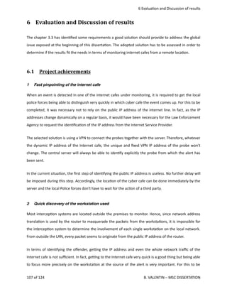  6 Evalua<on and Discussion of results
6  Evaluation and Discussion of results
The chapter 3.3 has iden<ﬁed some requirements a good solu<on should provide to address the global
issue exposed at the beginning of this disserta<on. The adopted solu<on has to be assessed in order to
determine if the results ﬁt the needs in terms of monitoring internet cafes from a remote loca<on.
6.1  Project achievements   
1 Fast pinpointing of the internet cafe
When an event is detected in one of the internet cafes under monitoring, it is required to get the local
police forces being able to dis<nguish very quickly in which cyber cafe the event comes up. For this to be
completed, it was necessary not to rely on the public IP address of the internet line. In fact, as the IP
addresses change dynamically on a regular basis, it would have been necessary for the Law Enforcement
Agency to request the iden<ﬁca<on of the IP address from the Internet Service Provider.   
The selected solu<on is using a VPN to connect the probes together with the server. Therefore, whatever
the dynamic IP address of the Internet cafe, the unique and ﬁxed VPN IP address of the probe won't
change. The central server will always be able to iden<fy explicitly the probe from which the alert has
been sent.
In the current situa<on, the ﬁrst step of iden<fying the public IP address is useless. No further delay will
be imposed during this step. Accordingly, the loca<on of the cyber cafe can be done immediately by the
server and the local Police forces don't have to wait for the ac<on of a third party.
2 Quick discovery of the workstation used
Most intercep<on systems are located outside the premises to monitor. Hence, since network address
transla<on is used by the router to masquerade the packets from the worksta<ons, it is impossible for
the intercep<on system to determine the involvement of each single worksta<on on the local network.
From outside the LAN, every packet seems to originate from the public IP address of the router.
In terms of iden<fying the oﬀender, ge_ng the IP address and even the whole network traﬃc of the
Internet cafe is not suﬃcient. In fact, ge_ng to the Internet cafe very quick is a good thing but being able
to focus more precisely on the worksta<on at the source of the alert is very important. For this to be
107 of 124   B. VALENTIN – MSC DISSERTATION
 