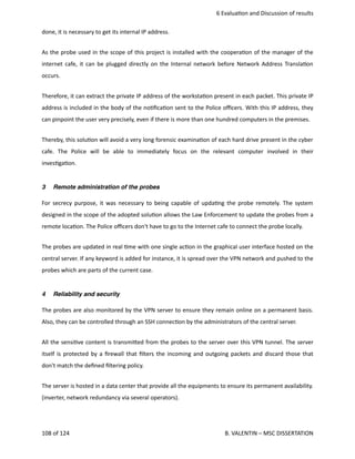  6 Evalua<on and Discussion of results
done, it is necessary to get its internal IP address.
As the probe used in the scope of this project is installed with the coopera<on of the manager of the
internet cafe, it can be plugged directly on the Internal network before Network Address Transla<on
occurs. 
Therefore, it can extract the private IP address of the worksta<on present in each packet. This private IP
address is included in the body of the no<ﬁca<on sent to the Police oﬃcers. With this IP address, they
can pinpoint the user very precisely, even if there is more than one hundred computers in the premises.
Thereby, this solu<on will avoid a very long forensic examina<on of each hard drive present in the cyber
cafe.   The   Police   will   be   able   to   immediately   focus   on   the   relevant   computer   involved   in   their
inves<ga<on.
3 Remote administration of the probes
For secrecy purpose, it was necessary to being capable of upda<ng the probe remotely. The system
designed in the scope of the adopted solu<on allows the Law Enforcement to update the probes from a
remote loca<on. The Police oﬃcers don't have to go to the Internet cafe to connect the probe locally. 
The probes are updated in real <me with one single ac<on in the graphical user interface hosted on the
central server. If any keyword is added for instance, it is spread over the VPN network and pushed to the
probes which are parts of the current case.
4 Reliability and security
The probes are also monitored by the VPN server to ensure they remain online on a permanent basis.
Also, they can be controlled through an SSH connec<on by the administrators of the central server. 
All the sensi<ve content is transmi.ed from the probes to the server over this VPN tunnel. The server
itself is protected by a ﬁrewall that ﬁlters the incoming and outgoing packets and discard those that
don't match the deﬁned ﬁltering policy. 
The server is hosted in a data center that provide all the equipments to ensure its permanent availability.
(inverter, network redundancy via several operators). 
108 of 124   B. VALENTIN – MSC DISSERTATION
 