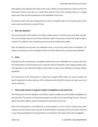  6 Evalua<on and Discussion of results
With regards to the integrity of the data on the server, a RAID 1 array has been put in place to mirror the
informa<on wri.en to the disk on a second hard drive to ensure that a physical failure of a storage
device won't have any bad consequence on the availability of the server. 
The backup scripts have been programmed to make an encrypted copy of the important data of the
server and to send them to a remote FTP site. 
5 Real time detection
One of the key point of the solu<on is its ability to detect events in real <me and to send alerts instantly.
The current solu<on relies on the intrusion detec<on system named snort to catch the sought strings in
real <me. This sohware is very responsive and ensures that no delay will be added.
Once the detec<on has occurred, the no<ﬁca<on email is sent by the central server immediately. The
delays are shortened as much as possible to inform the Police oﬃcers that a string has been iden<ﬁed.
6 Costs
Amongst the other requirements, the adopted system had to be an aﬀordable one to ensure that even
the smallest Police unit will be able to put in place this kind of intercep<on. Since exis<ng solu<ons were
very expensive, it was required to design a system based on open‐source sohwares and cheap network
equipment.
The overall price of the infrastructure is really low as regular SOHO routers are used as probes. No
speciﬁc equipment has been made up. All the sohwares used to build this solu<on are open source and
can be used freely.
7 Tailor-made solution to support multiple investigations at the same time
The infrastructure has been designed  to be able to support mul<ple users and mul<ple inves<ga<ons at
the same <me. The central Law Enforcement agency can deﬁne many cases through the GUI. They can
add as many police oﬃcers, probes and keywords as they wish to those case.
Even if the infrastructure is controlled from a central loca<on, it can be used to monitor many other
loca<ons over the whole country. Only the local Police oﬃcers responsible for the case will be informed
in case of keyword detec<on of a keyword they are monitoring in the scope of their own inves<ga<on.
109 of 124   B. VALENTIN – MSC DISSERTATION
 