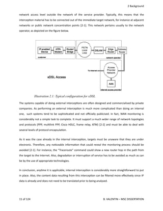  2 Background
network  access   level   outside  the   network  of  the  service   provider.   Typically,   this  means  that   the
intercep<on material has to be connected out of the immediate target network, for instance at adjacent
networks or public network concentra<on points [2‐1]. This network pertains usually to the network
operator, as depicted on the ﬁgure below.
The systems capable of doing external intercep<ons are ohen designed and commercialised by private
companies. As performing an external intercep<on is much more complicated than doing an internal
one,   such systems tend to be sophis<cated and not oﬃcially publicised. In fact, WAN monitoring is
considerably not a simple task to complete. It must support a much wider range of network topologies
and protocols (PPP, mul<link PPP, Cisco HDLC, frame relay, ATM) [2‐2] and must be able to deal with
several levels of protocol encapsula<on.
As it was the case already in the internal intercep<on, targets must be unaware that they are under
electronic. Therefore, any no<ceable informa<on that could reveal the monitoring process should be
avoided [2‐1]. For instance, the “Traceroute” command could show a new router hop in the path from
the target to the Internet. Also, degrada<on or interrup<on of service has to be avoided as much as can
be by the use of appropriate technologies.
In conclusion, any<me it is applicable, internal intercep<on is considerably more straighporward to put
in place. Also, the content data resul<ng from this intercep<on can be ﬁltered more eﬀec<vely since IP
data is already and does not need to be translated prior to being analysed.
11 of 124   B. VALENTIN – MSC DISSERTATION
Illustration 2.1: Typical configuration for xDSL
 