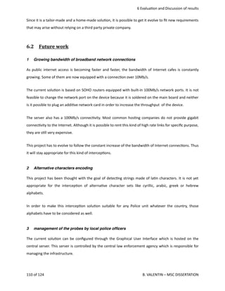 6 Evalua<on and Discussion of results
Since it is a tailor‐made and a home‐made solu<on, it is possible to get it evolve to ﬁt new requirements
that may arise without relying on a third party private company.
6.2  Future work   
1 Growing bandwidth of broadband network connections
As public internet access is becoming faster and faster, the bandwidth of Internet cafes is constantly
growing. Some of them are now equipped with a connec<on over 10Mb/s.  
The current solu<on is based on SOHO routers equipped with built‐in 100Mb/s network ports. It is not
feasible to change the network port on the device because it is soldered on the main board and neither
is it possible to plug an addi<ve network card in order to increase the throughput  of the device.
The server also has a 100Mb/s connec<vity. Most common hos<ng companies do not provide gigabit
connec<vity to the Internet. Although it is possible to rent this kind of high rate links for speciﬁc purpose,
they are s<ll very expensive.
This project has to evolve to follow the constant increase of the bandwidth of Internet connec<ons. Thus
it will stay appropriate for this kind of intercep<ons.
2 Alternative characters encoding
This project has been thought with the goal of detec<ng strings made of la<n characters. It is not yet
appropriate for the intercep<on of alterna<ve character sets like cyrillic, arabic, greek or hebrew
alphabets.
In order to make this intercep<on solu<on suitable for any Police unit whatever the country, those
alphabets have to be considered as well. 
3 management of the probes by local police ofﬁcers
The current solu<on can be conﬁgured through the Graphical User Interface which is hosted on the
central server. This server is controlled by the central law enforcement agency which is responsible for
managing the infrastructure.
110 of 124   B. VALENTIN – MSC DISSERTATION
 