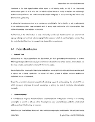  6 Evalua<on and Discussion of results
Therefore, if any new keyword needs to be added to the ﬁltering rules, it is up to the central law
enforcement agency to do it. In no way can the local police oﬃcers in charge of the case add new strings
to the database himself. The central server has been conﬁgured to be accessed by the central Law
Enforcement Agency only. 
A substan<al improvement could be to consider the possibility for the local police to add new keywords
in the inves<ga<on cases they are dealing with. It would allow them to be more reac<ve when they
come across a new email address for instance.
Furthermore, if the infrastructure is used na<onwide, it will avoid that the central law enforcement
agency is being overwhelmed with managing the keywords on behalf of each local police service. Thus
the central unit will just have to manage the probes and the cases instead.
6.3  Fields of application   
1 Internet cafe
As described in a previous chapter in this disserta<on, the main goal of this infrastructure is to control
ﬁltering probes placed simultaneously in several internet cafes from a central loca<on. Internet cafe are
the most suitable premises to monitor with this kind of probes.
Generally speaking, cyber cafes have many worksta<ons connected to the Internet through a router and
a regular DSL or cable connec<on. The router allocates a private IP address to each worksta<on
connected on the local network.
Since the current infrastructure is capable of detec<ng keywords and extrac<ng the private IP from
which this event originates, it is much appropriate to achieve the task of monitoring internet cafes
remotely. 
2 Small Company
It could be easily imagined that an employee uses the network of the private company he is currently
working for to commit an oﬀense online. This employee uses  webmail to connect to his private email
address and start blackmailing for instance.
Iden<fying the email address which sent the e‐mail and analyzing the email header, the police will easily
111 of 124   B. VALENTIN – MSC DISSERTATION
 